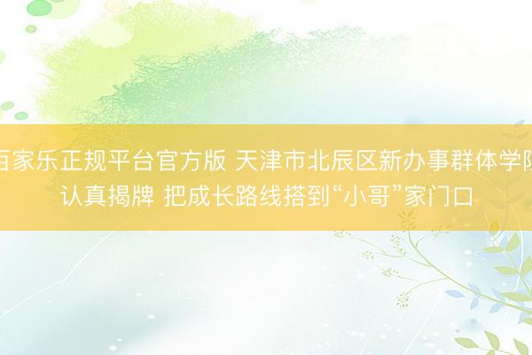 百家乐正规平台官方版 天津市北辰区新办事群体学院认真揭牌 把成长路线搭到“小哥”家门口