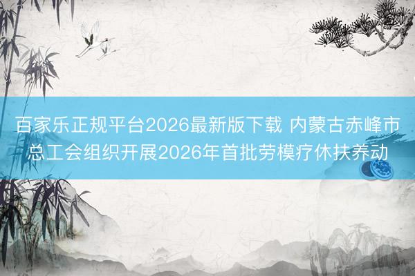 百家乐正规平台2026最新版下载 内蒙古赤峰市总工会组织开展2026年首批劳模疗休扶养动