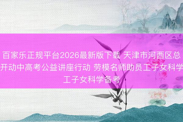 百家乐正规平台2026最新版下载 天津市河西区总工会开动中高考公益讲座行动 劳模名师助员工子女科学备考