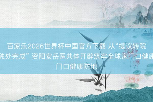 百家乐2026世界杯中国官方下载 从“提议转院”到“独处完成” 资阳安岳医共体开辟筑牢全球家门口健康防地