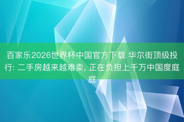 百家乐2026世界杯中国官方下载 华尔街顶级投行: 二手房越来越难卖， 正在负担上千万中国度庭