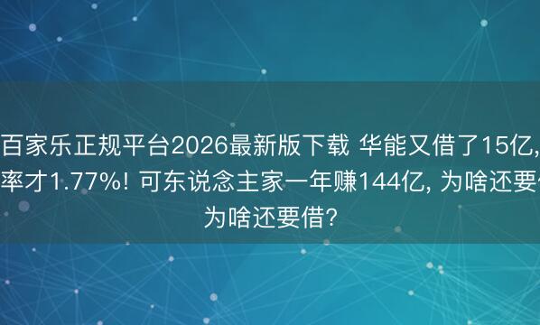 百家乐正规平台2026最新版下载 华能又借了15亿， 利率才1.77%! 可东说念主家一年赚144亿， 为啥还要借?
