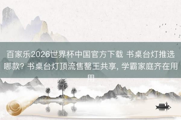 百家乐2026世界杯中国官方下载 书桌台灯推选哪款? 书桌台灯顶流售罄王共享， 学霸家庭齐在用