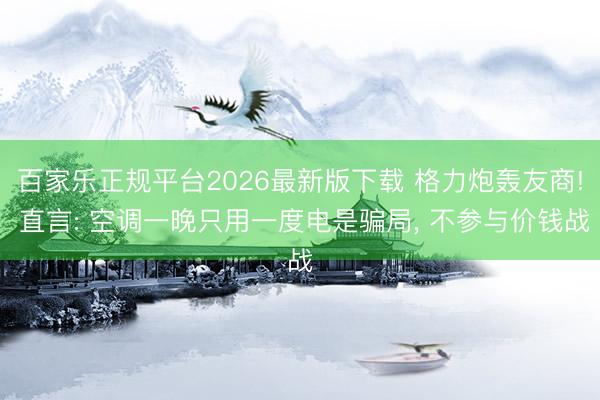 百家乐正规平台2026最新版下载 格力炮轰友商! 直言: 空调一晚只用一度电是骗局， 不参与价钱战