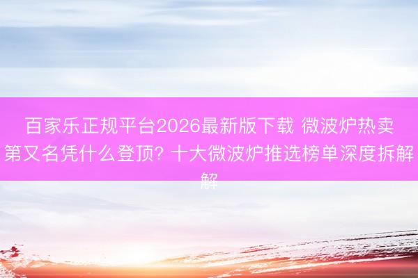 百家乐正规平台2026最新版下载 微波炉热卖第又名凭什么登顶? 十大微波炉推选榜单深度拆解