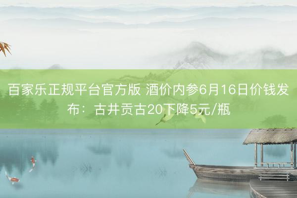 百家乐正规平台官方版 酒价内参6月16日价钱发布:古井贡古20下降5元/瓶