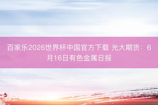 百家乐2026世界杯中国官方下载 光大期货：6月16日有色金属日报