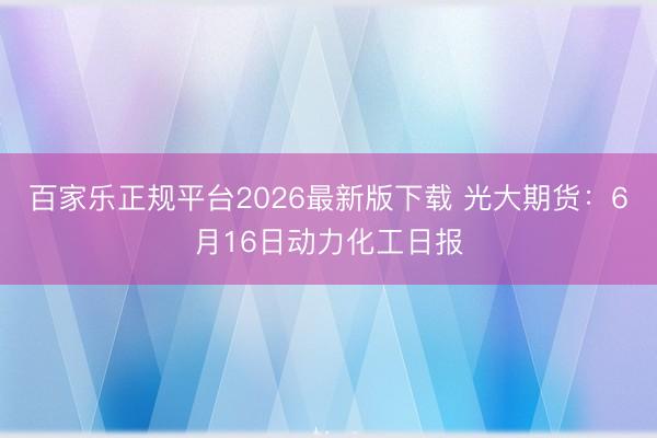 百家乐正规平台2026最新版下载 光大期货:6月16日动力化工日报