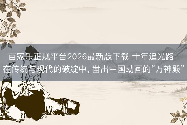 百家乐正规平台2026最新版下载 十年追光路: 在传统与现代的破绽中, 凿出中国动画的“万神殿”