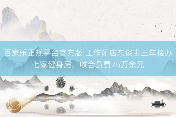 百家乐正规平台官方版 工作闭店东谈主三年接办七家健身房，收会员费75万余元