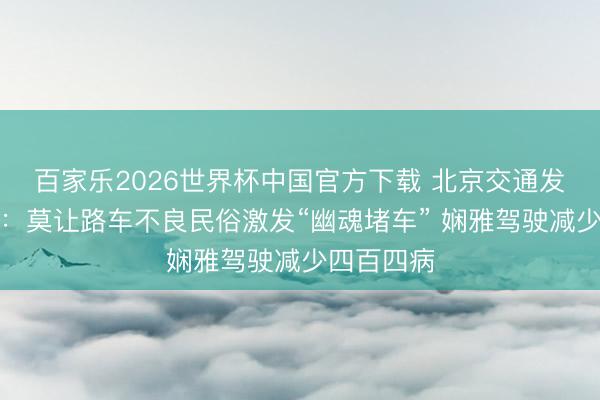 百家乐2026世界杯中国官方下载 北京交通发展商议院：莫让路车不良民俗激发“幽魂堵车” 娴雅驾驶减少四百四病