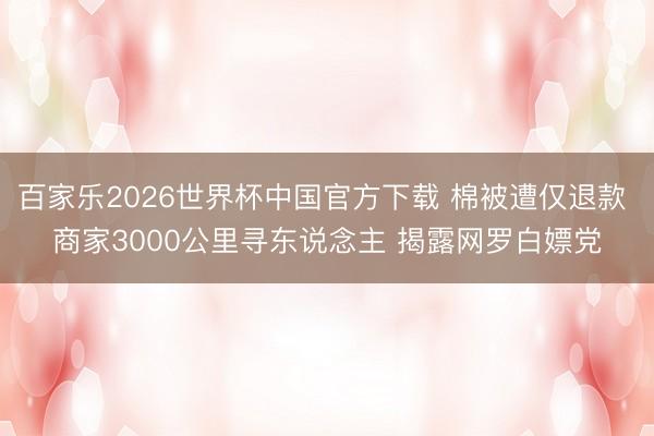 百家乐2026世界杯中国官方下载 棉被遭仅退款 商家3000公里寻东说念主 揭露网罗白嫖党