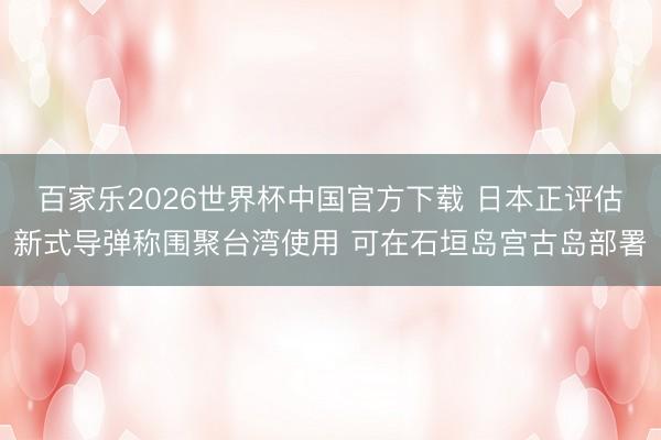 百家乐2026世界杯中国官方下载 日本正评估新式导弹称围聚台湾使用 可在石垣岛宫古岛部署