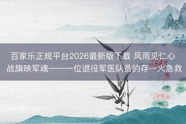 百家乐正规平台2026最新版下载 风雨见仁心 战旗映军魂——一位退役军医队员的存一火急救