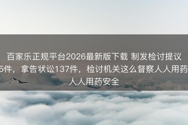 百家乐正规平台2026最新版下载 制发检讨提议1425件，拿告状讼137件，检讨机关这么督察人人用药安全