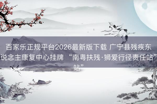 百家乐正规平台2026最新版下载 广宁县残疾东说念主康复中心挂牌  “南粤扶残·狮爱行径责任站”