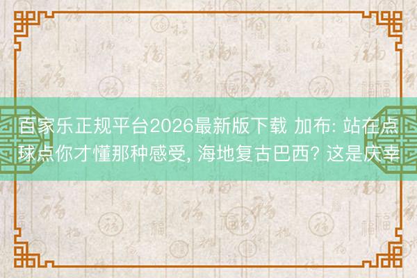 百家乐正规平台2026最新版下载 加布: 站在点球点你才懂那种感受, 海地复古巴西? 这是庆幸